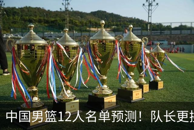 中国男篮12人名单预测！队长更换，杨瀚森王俊杰首发，赛程出炉